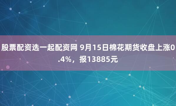 股票配资选一起配资网 9月15日棉花期货收盘上涨0.4%，报13885元