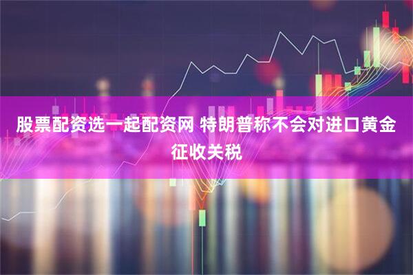 股票配资选一起配资网 特朗普称不会对进口黄金征收关税