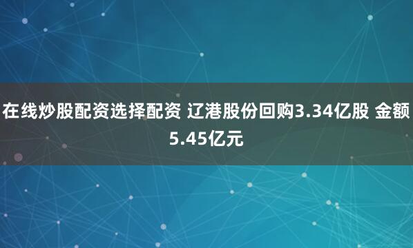 在线炒股配资选择配资 辽港股份回购3.34亿股 金额5.45亿元