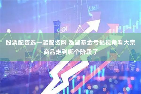 股票配资选一起配资网 泓湖基金亏损视角看大宗商品走到哪个阶段了