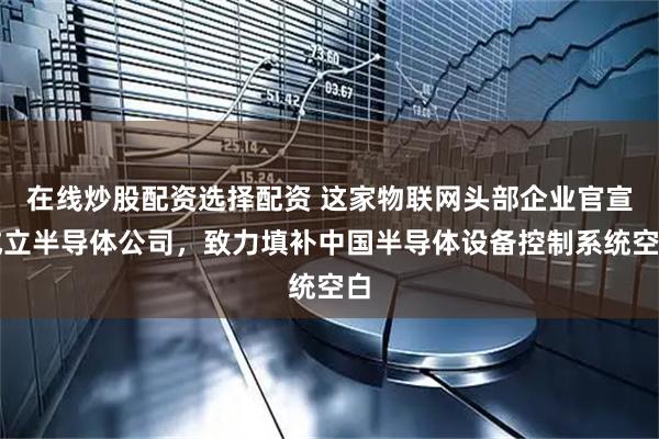 在线炒股配资选择配资 这家物联网头部企业官宣成立半导体公司，致力填补中国半导体设备控制系统空白