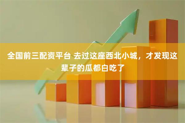 全国前三配资平台 去过这座西北小城，才发现这辈子的瓜都白吃了