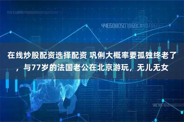 在线炒股配资选择配资 巩俐大概率要孤独终老了，与77岁的法国老公在北京游玩，无儿无女