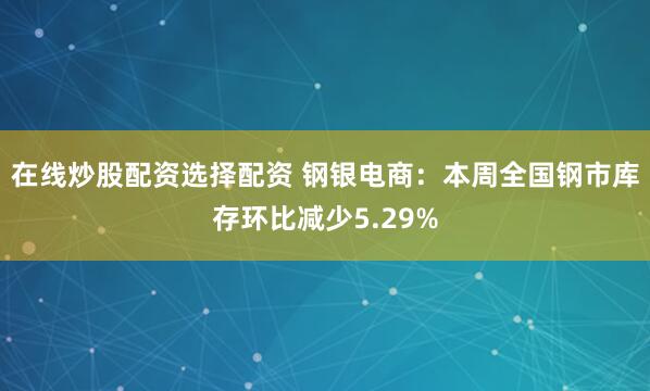 在线炒股配资选择配资 钢银电商：本周全国钢市库存环比减少5.29%