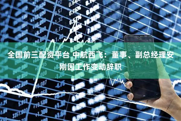 全国前三配资平台 中航西飞：董事、副总经理安刚因工作变动辞职