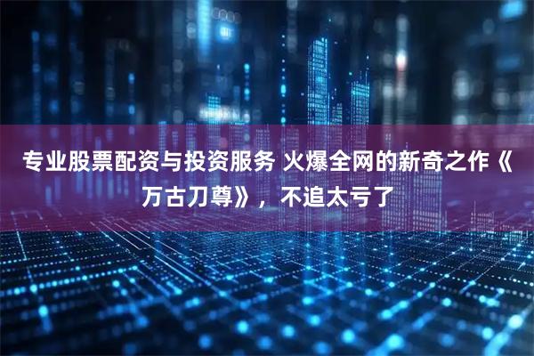 专业股票配资与投资服务 火爆全网的新奇之作《万古刀尊》，不追太亏了