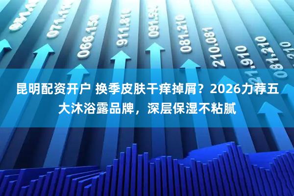 昆明配资开户 换季皮肤干痒掉屑？2026力荐五大沐浴露品牌，深层保湿不粘腻