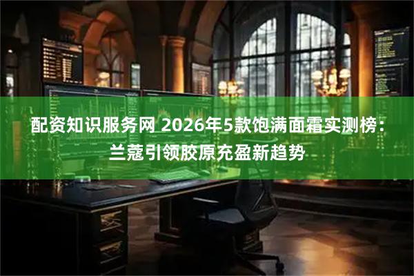 配资知识服务网 2026年5款饱满面霜实测榜：兰蔻引领胶原充盈新趋势
