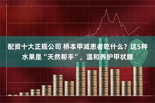 配资十大正规公司 桥本甲减患者吃什么？这5种水果是“天然帮手”，温和养护甲状腺