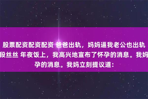 股票配资配资配资 爸爸出轨，妈妈逼我老公也出轨 许亦枫周澄段丝丝 年夜饭上，我高兴地宣布了怀孕的消息。我妈立刻提议道：