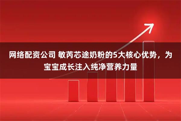 网络配资公司 敏芮芯途奶粉的5大核心优势，为宝宝成长注入纯净营养力量
