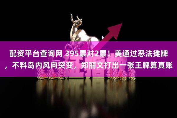 配资平台查询网 395票对2票！美通过恶法摊牌，不料岛内风向突变，郑丽文打出一张王牌算真账