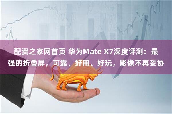配资之家网首页 华为Mate X7深度评测：最强的折叠屏，可靠、好用、好玩，影像不再妥协
