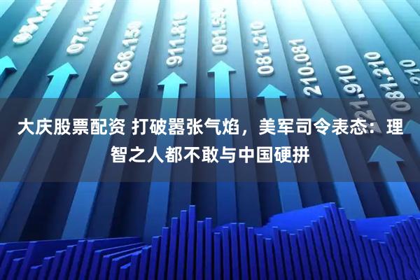 大庆股票配资 打破嚣张气焰，美军司令表态：理智之人都不敢与中国硬拼