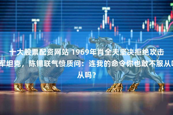 十大股票配资网站 1969年肖全夫坚决拒绝攻击苏军坦克，陈锡联气愤质问：连我的命令你也敢不服从吗？