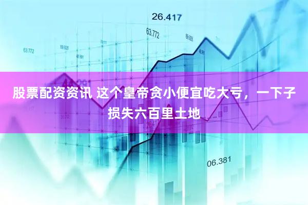 股票配资资讯 这个皇帝贪小便宜吃大亏，一下子损失六百里土地