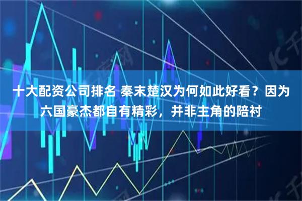 十大配资公司排名 秦末楚汉为何如此好看？因为六国豪杰都自有精彩，并非主角的陪衬