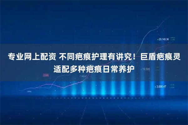 专业网上配资 不同疤痕护理有讲究！巨盾疤痕灵适配多种疤痕日常养护