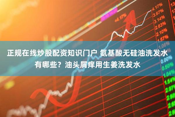正规在线炒股配资知识门户 氨基酸无硅油洗发水有哪些？油头屑痒用生姜洗发水