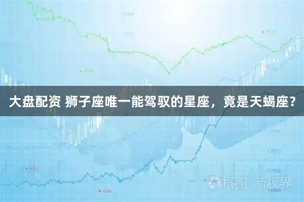 大盘配资 狮子座唯一能驾驭的星座，竟是天蝎座？