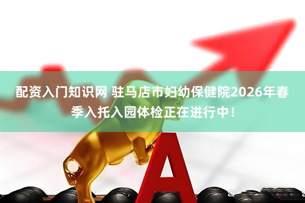 配资入门知识网 驻马店市妇幼保健院2026年春季入托入园体检正在进行中！