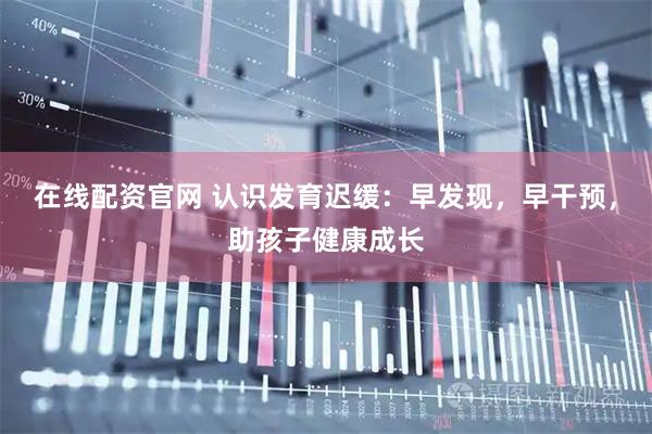 在线配资官网 认识发育迟缓：早发现，早干预，助孩子健康成长