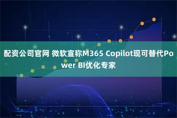 配资公司官网 微软宣称M365 Copilot现可替代Power BI优化专家
