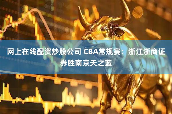 网上在线配资炒股公司 CBA常规赛：浙江浙商证券胜南京天之蓝