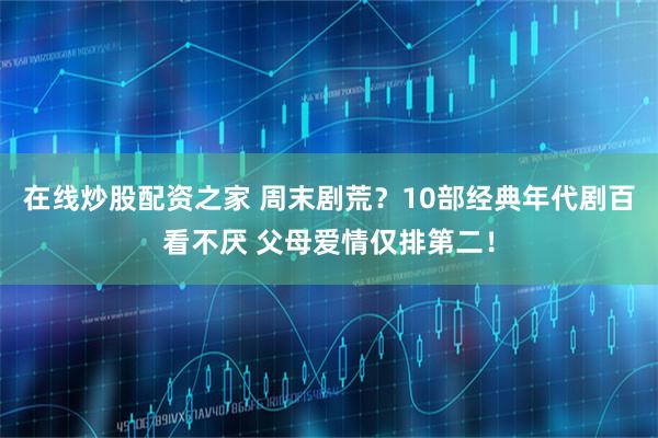 在线炒股配资之家 周末剧荒？10部经典年代剧百看不厌 父母爱情仅排第二！