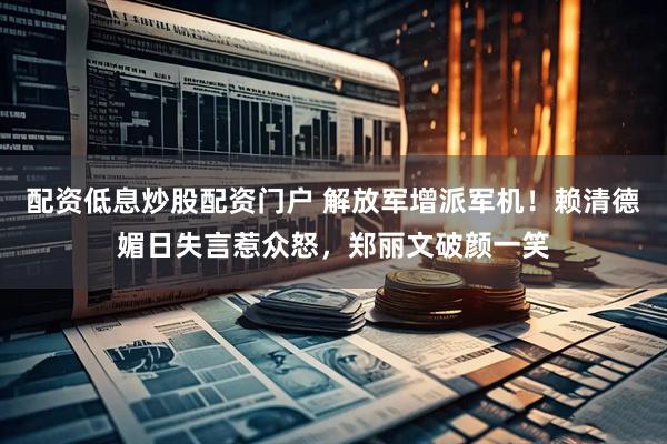 配资低息炒股配资门户 解放军增派军机！赖清德媚日失言惹众怒，郑丽文破颜一笑