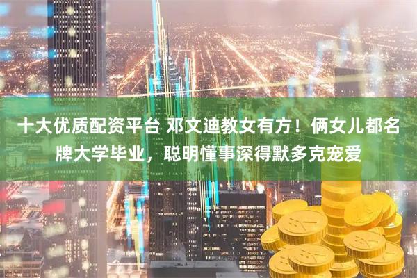 十大优质配资平台 邓文迪教女有方！俩女儿都名牌大学毕业，聪明懂事深得默多克宠爱