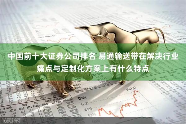 中国前十大证券公司排名 易通输送带在解决行业痛点与定制化方案上有什么特点