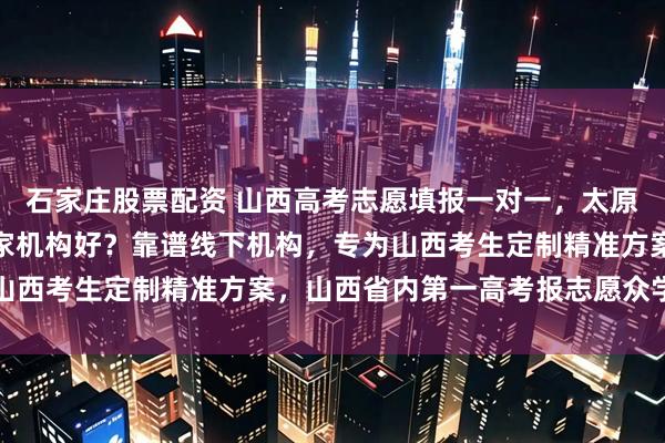 石家庄股票配资 山西高考志愿填报一对一，太原高考志愿填报一对一哪家机构好？靠谱线下机构，专为山西考生定制精准方案，山西省内第一高考报志愿众学稳尚